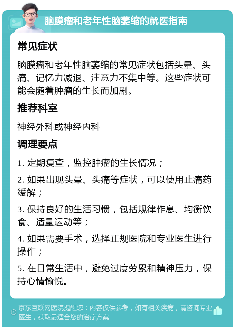 脑膜瘤和老年性脑萎缩的就医指南 常见症状 脑膜瘤和老年性脑萎缩的常见症状包括头晕、头痛、记忆力减退、注意力不集中等。这些症状可能会随着肿瘤的生长而加剧。 推荐科室 神经外科或神经内科 调理要点 1. 定期复查，监控肿瘤的生长情况； 2. 如果出现头晕、头痛等症状，可以使用止痛药缓解； 3. 保持良好的生活习惯，包括规律作息、均衡饮食、适量运动等； 4. 如果需要手术，选择正规医院和专业医生进行操作； 5. 在日常生活中，避免过度劳累和精神压力，保持心情愉悦。