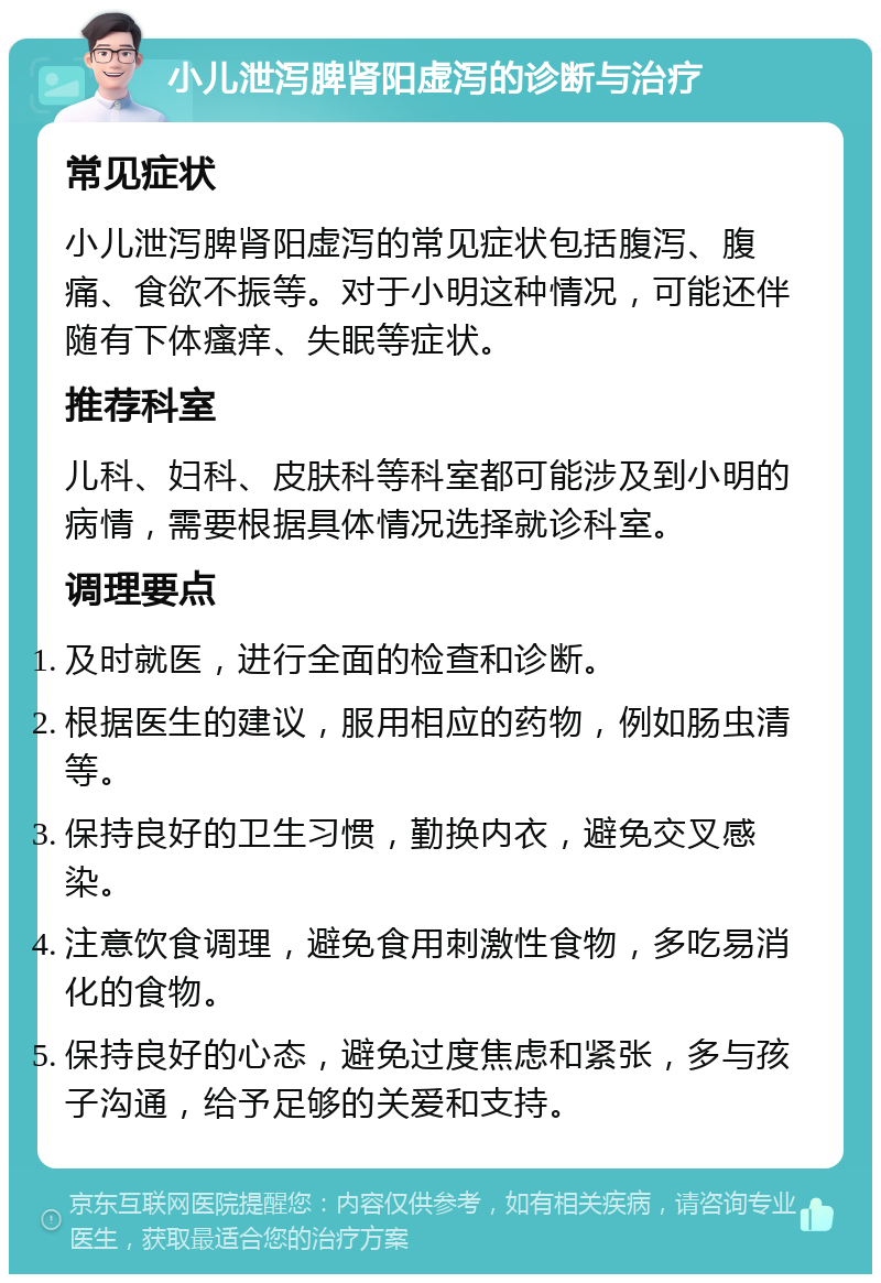 小儿泄泻脾肾阳虚泻的诊断与治疗 常见症状 小儿泄泻脾肾阳虚泻的常见症状包括腹泻、腹痛、食欲不振等。对于小明这种情况，可能还伴随有下体瘙痒、失眠等症状。 推荐科室 儿科、妇科、皮肤科等科室都可能涉及到小明的病情，需要根据具体情况选择就诊科室。 调理要点 及时就医，进行全面的检查和诊断。 根据医生的建议，服用相应的药物，例如肠虫清等。 保持良好的卫生习惯，勤换内衣，避免交叉感染。 注意饮食调理，避免食用刺激性食物，多吃易消化的食物。 保持良好的心态，避免过度焦虑和紧张，多与孩子沟通，给予足够的关爱和支持。