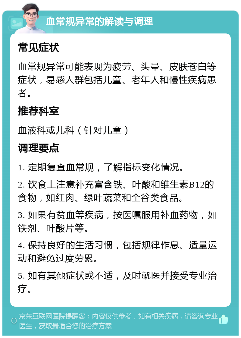 血常规异常的解读与调理 常见症状 血常规异常可能表现为疲劳、头晕、皮肤苍白等症状，易感人群包括儿童、老年人和慢性疾病患者。 推荐科室 血液科或儿科（针对儿童） 调理要点 1. 定期复查血常规，了解指标变化情况。 2. 饮食上注意补充富含铁、叶酸和维生素B12的食物，如红肉、绿叶蔬菜和全谷类食品。 3. 如果有贫血等疾病，按医嘱服用补血药物，如铁剂、叶酸片等。 4. 保持良好的生活习惯，包括规律作息、适量运动和避免过度劳累。 5. 如有其他症状或不适，及时就医并接受专业治疗。