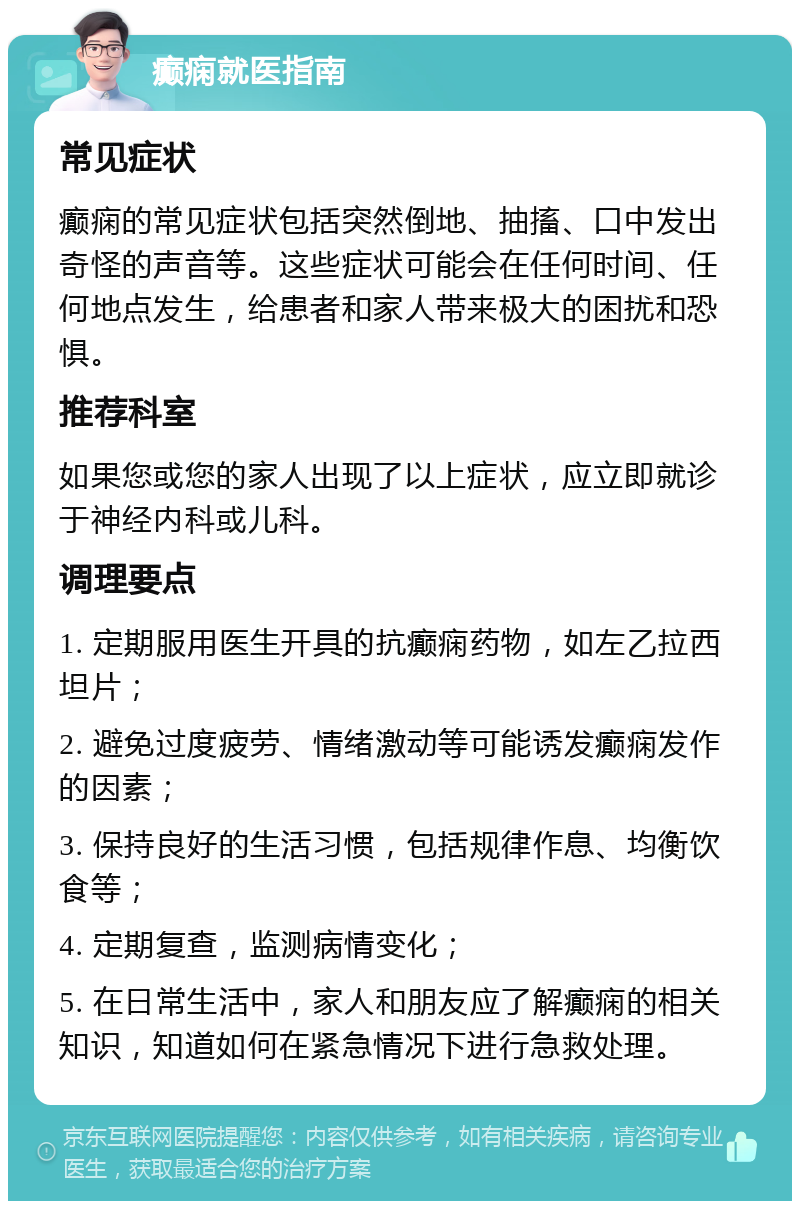 癫痫就医指南 常见症状 癫痫的常见症状包括突然倒地、抽搐、口中发出奇怪的声音等。这些症状可能会在任何时间、任何地点发生，给患者和家人带来极大的困扰和恐惧。 推荐科室 如果您或您的家人出现了以上症状，应立即就诊于神经内科或儿科。 调理要点 1. 定期服用医生开具的抗癫痫药物，如左乙拉西坦片； 2. 避免过度疲劳、情绪激动等可能诱发癫痫发作的因素； 3. 保持良好的生活习惯，包括规律作息、均衡饮食等； 4. 定期复查，监测病情变化； 5. 在日常生活中，家人和朋友应了解癫痫的相关知识，知道如何在紧急情况下进行急救处理。