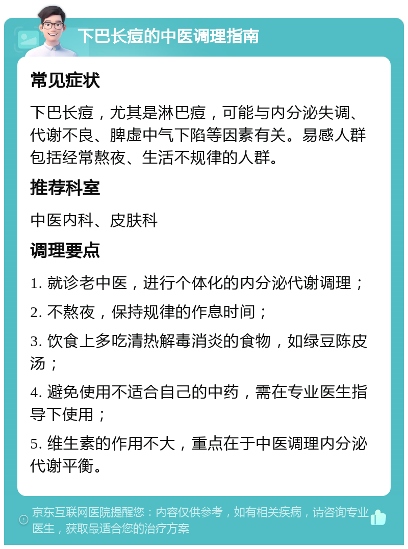 下巴长痘的中医调理指南 常见症状 下巴长痘，尤其是淋巴痘，可能与内分泌失调、代谢不良、脾虚中气下陷等因素有关。易感人群包括经常熬夜、生活不规律的人群。 推荐科室 中医内科、皮肤科 调理要点 1. 就诊老中医，进行个体化的内分泌代谢调理； 2. 不熬夜，保持规律的作息时间； 3. 饮食上多吃清热解毒消炎的食物，如绿豆陈皮汤； 4. 避免使用不适合自己的中药，需在专业医生指导下使用； 5. 维生素的作用不大，重点在于中医调理内分泌代谢平衡。