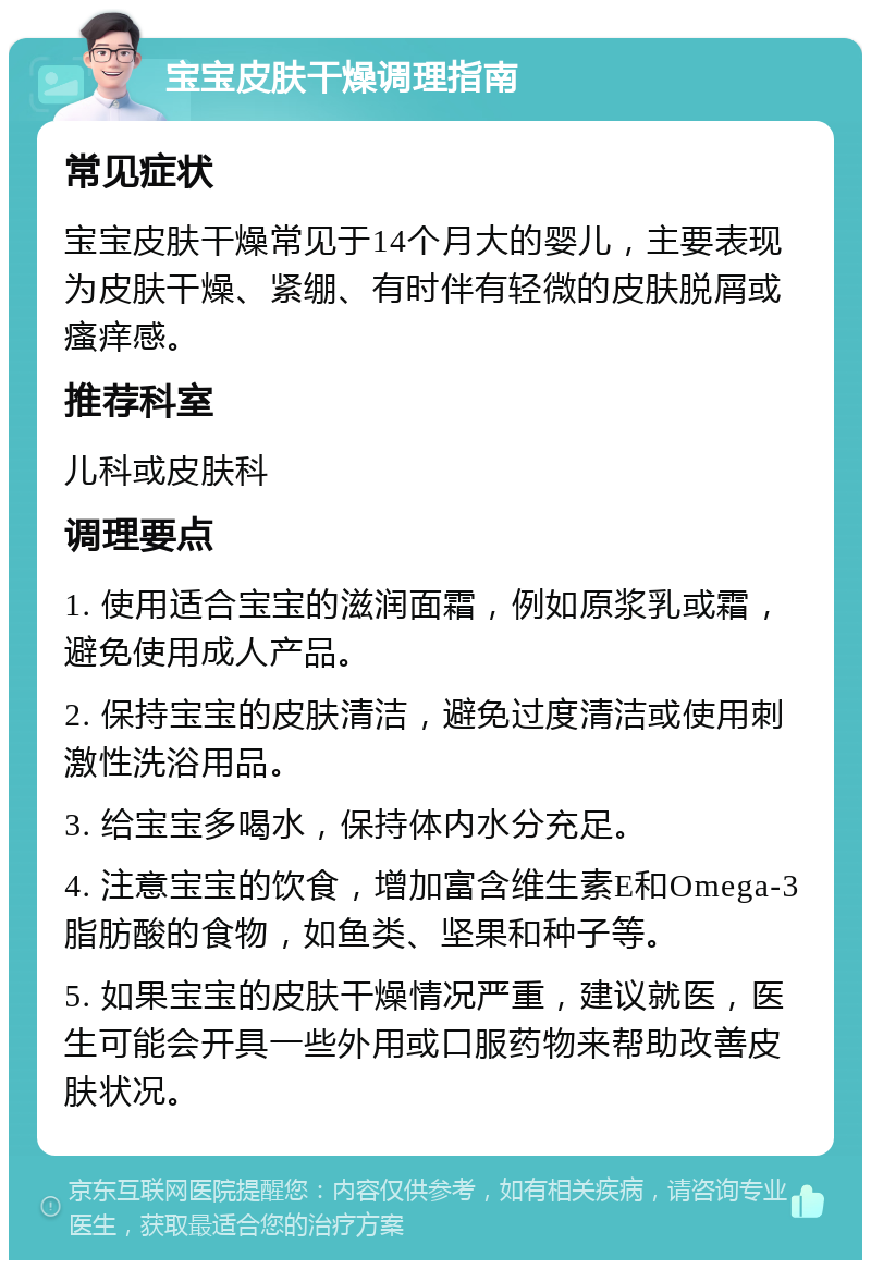 宝宝皮肤干燥调理指南 常见症状 宝宝皮肤干燥常见于14个月大的婴儿，主要表现为皮肤干燥、紧绷、有时伴有轻微的皮肤脱屑或瘙痒感。 推荐科室 儿科或皮肤科 调理要点 1. 使用适合宝宝的滋润面霜，例如原浆乳或霜，避免使用成人产品。 2. 保持宝宝的皮肤清洁，避免过度清洁或使用刺激性洗浴用品。 3. 给宝宝多喝水，保持体内水分充足。 4. 注意宝宝的饮食，增加富含维生素E和Omega-3脂肪酸的食物，如鱼类、坚果和种子等。 5. 如果宝宝的皮肤干燥情况严重，建议就医，医生可能会开具一些外用或口服药物来帮助改善皮肤状况。