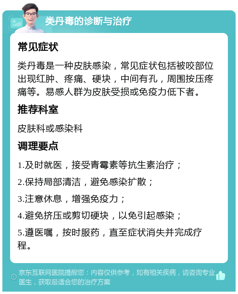 类丹毒的诊断与治疗 常见症状 类丹毒是一种皮肤感染，常见症状包括被咬部位出现红肿、疼痛、硬块，中间有孔，周围按压疼痛等。易感人群为皮肤受损或免疫力低下者。 推荐科室 皮肤科或感染科 调理要点 1.及时就医，接受青霉素等抗生素治疗； 2.保持局部清洁，避免感染扩散； 3.注意休息，增强免疫力； 4.避免挤压或剪切硬块，以免引起感染； 5.遵医嘱，按时服药，直至症状消失并完成疗程。