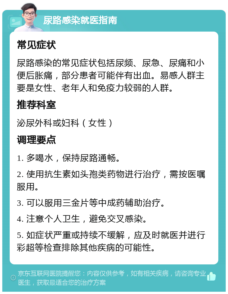 尿路感染就医指南 常见症状 尿路感染的常见症状包括尿频、尿急、尿痛和小便后胀痛，部分患者可能伴有出血。易感人群主要是女性、老年人和免疫力较弱的人群。 推荐科室 泌尿外科或妇科（女性） 调理要点 1. 多喝水，保持尿路通畅。 2. 使用抗生素如头孢类药物进行治疗，需按医嘱服用。 3. 可以服用三金片等中成药辅助治疗。 4. 注意个人卫生，避免交叉感染。 5. 如症状严重或持续不缓解，应及时就医并进行彩超等检查排除其他疾病的可能性。