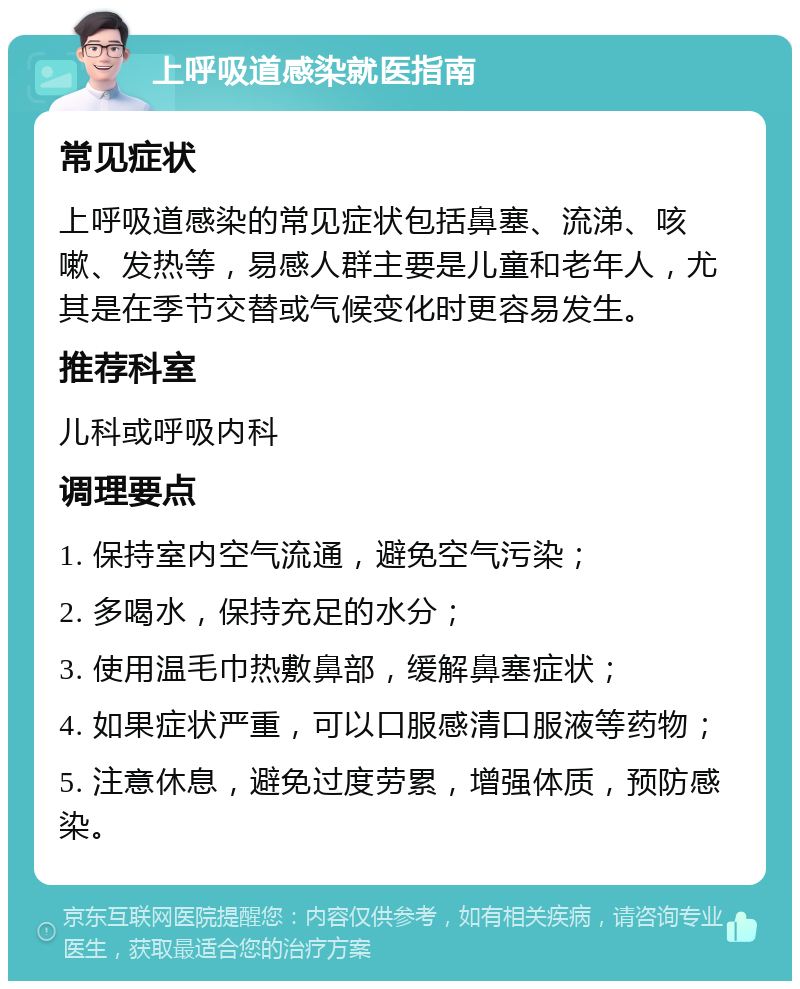 上呼吸道感染就医指南 常见症状 上呼吸道感染的常见症状包括鼻塞、流涕、咳嗽、发热等，易感人群主要是儿童和老年人，尤其是在季节交替或气候变化时更容易发生。 推荐科室 儿科或呼吸内科 调理要点 1. 保持室内空气流通，避免空气污染； 2. 多喝水，保持充足的水分； 3. 使用温毛巾热敷鼻部，缓解鼻塞症状； 4. 如果症状严重，可以口服感清口服液等药物； 5. 注意休息，避免过度劳累，增强体质，预防感染。