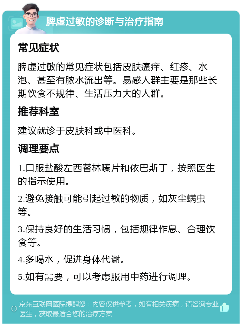 脾虚过敏的诊断与治疗指南 常见症状 脾虚过敏的常见症状包括皮肤瘙痒、红疹、水泡、甚至有脓水流出等。易感人群主要是那些长期饮食不规律、生活压力大的人群。 推荐科室 建议就诊于皮肤科或中医科。 调理要点 1.口服盐酸左西替林嗪片和依巴斯丁，按照医生的指示使用。 2.避免接触可能引起过敏的物质，如灰尘螨虫等。 3.保持良好的生活习惯，包括规律作息、合理饮食等。 4.多喝水，促进身体代谢。 5.如有需要，可以考虑服用中药进行调理。