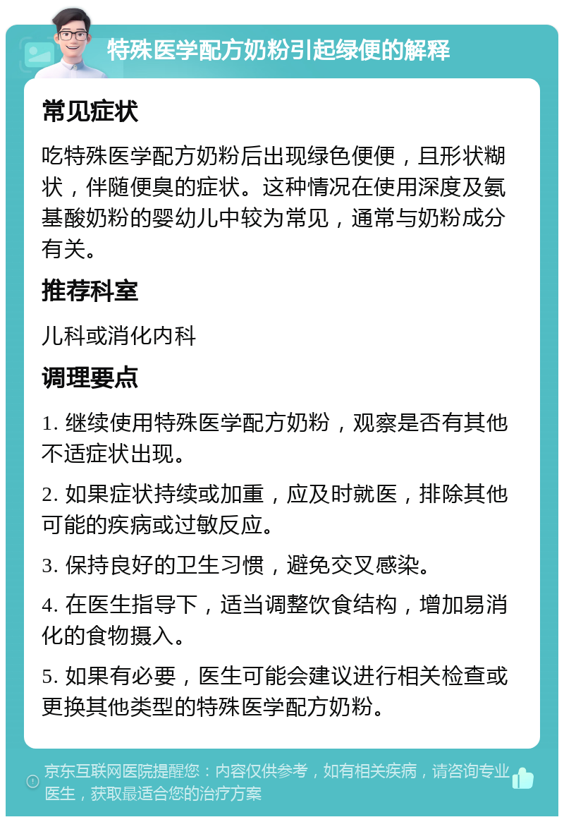 特殊医学配方奶粉引起绿便的解释 常见症状 吃特殊医学配方奶粉后出现绿色便便，且形状糊状，伴随便臭的症状。这种情况在使用深度及氨基酸奶粉的婴幼儿中较为常见，通常与奶粉成分有关。 推荐科室 儿科或消化内科 调理要点 1. 继续使用特殊医学配方奶粉，观察是否有其他不适症状出现。 2. 如果症状持续或加重，应及时就医，排除其他可能的疾病或过敏反应。 3. 保持良好的卫生习惯，避免交叉感染。 4. 在医生指导下，适当调整饮食结构，增加易消化的食物摄入。 5. 如果有必要，医生可能会建议进行相关检查或更换其他类型的特殊医学配方奶粉。