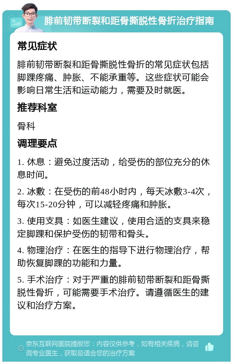 腓前韧带断裂和距骨撕脱性骨折治疗指南 常见症状 腓前韧带断裂和距骨撕脱性骨折的常见症状包括脚踝疼痛、肿胀、不能承重等。这些症状可能会影响日常生活和运动能力，需要及时就医。 推荐科室 骨科 调理要点 1. 休息：避免过度活动，给受伤的部位充分的休息时间。 2. 冰敷：在受伤的前48小时内，每天冰敷3-4次，每次15-20分钟，可以减轻疼痛和肿胀。 3. 使用支具：如医生建议，使用合适的支具来稳定脚踝和保护受伤的韧带和骨头。 4. 物理治疗：在医生的指导下进行物理治疗，帮助恢复脚踝的功能和力量。 5. 手术治疗：对于严重的腓前韧带断裂和距骨撕脱性骨折，可能需要手术治疗。请遵循医生的建议和治疗方案。