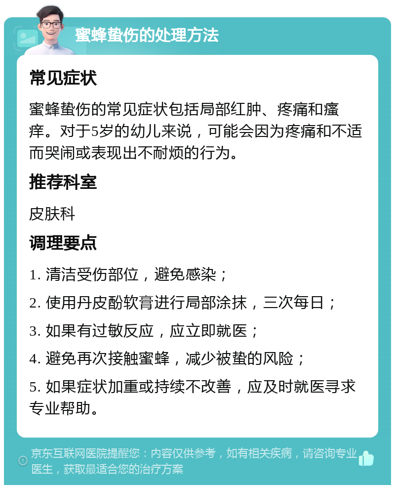 蜜蜂蛰伤的处理方法 常见症状 蜜蜂蛰伤的常见症状包括局部红肿、疼痛和瘙痒。对于5岁的幼儿来说，可能会因为疼痛和不适而哭闹或表现出不耐烦的行为。 推荐科室 皮肤科 调理要点 1. 清洁受伤部位，避免感染； 2. 使用丹皮酚软膏进行局部涂抹，三次每日； 3. 如果有过敏反应，应立即就医； 4. 避免再次接触蜜蜂，减少被蛰的风险； 5. 如果症状加重或持续不改善，应及时就医寻求专业帮助。