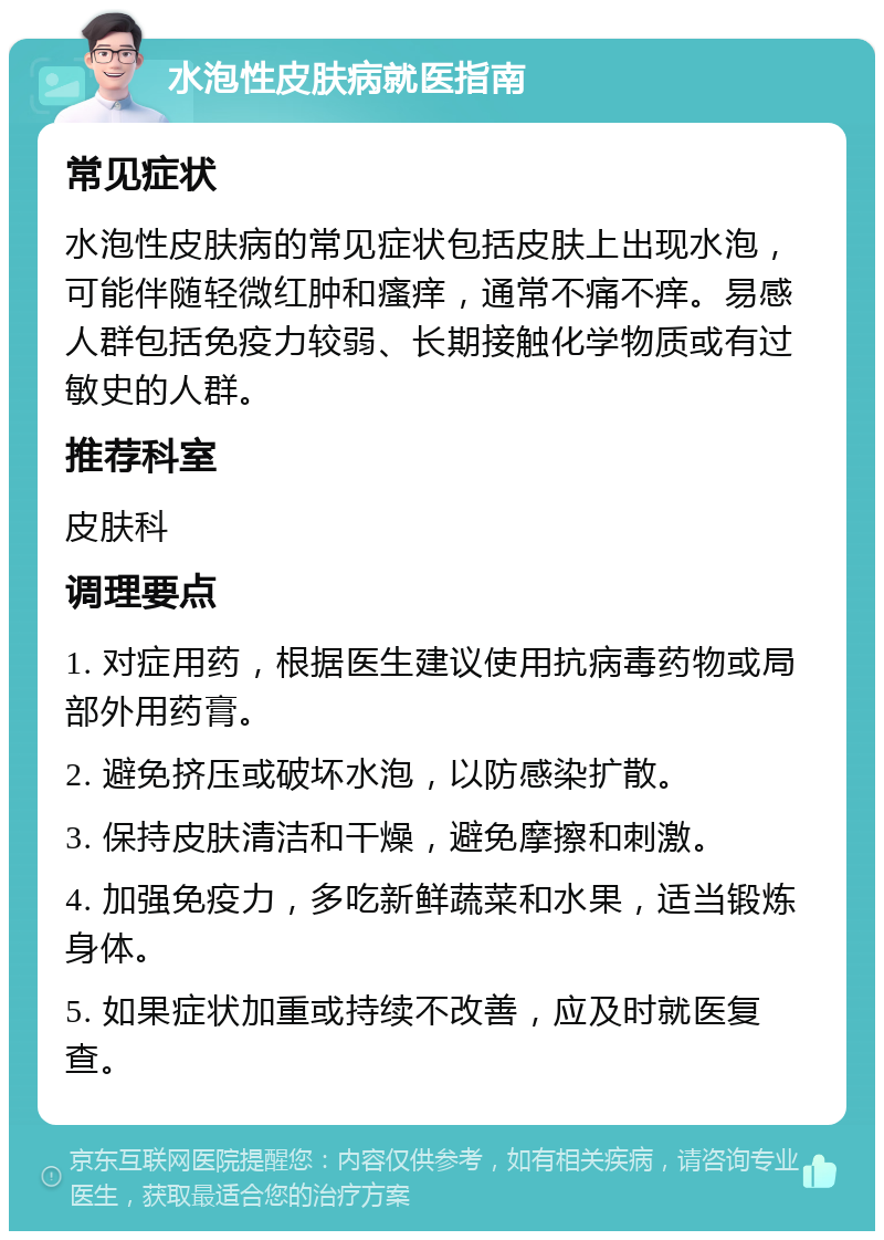 水泡性皮肤病就医指南 常见症状 水泡性皮肤病的常见症状包括皮肤上出现水泡，可能伴随轻微红肿和瘙痒，通常不痛不痒。易感人群包括免疫力较弱、长期接触化学物质或有过敏史的人群。 推荐科室 皮肤科 调理要点 1. 对症用药，根据医生建议使用抗病毒药物或局部外用药膏。 2. 避免挤压或破坏水泡，以防感染扩散。 3. 保持皮肤清洁和干燥，避免摩擦和刺激。 4. 加强免疫力，多吃新鲜蔬菜和水果，适当锻炼身体。 5. 如果症状加重或持续不改善，应及时就医复查。