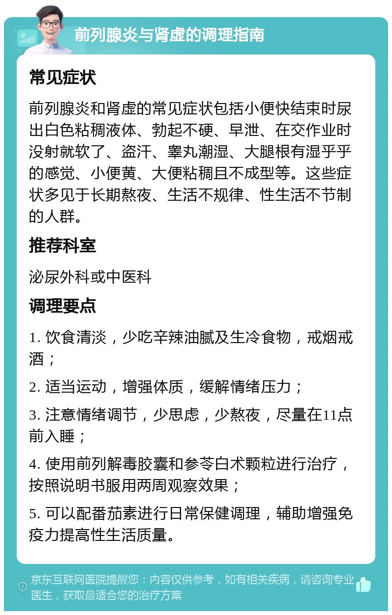 前列腺炎与肾虚的调理指南 常见症状 前列腺炎和肾虚的常见症状包括小便快结束时尿出白色粘稠液体、勃起不硬、早泄、在交作业时没射就软了、盗汗、睾丸潮湿、大腿根有湿乎乎的感觉、小便黄、大便粘稠且不成型等。这些症状多见于长期熬夜、生活不规律、性生活不节制的人群。 推荐科室 泌尿外科或中医科 调理要点 1. 饮食清淡，少吃辛辣油腻及生冷食物，戒烟戒酒； 2. 适当运动，增强体质，缓解情绪压力； 3. 注意情绪调节，少思虑，少熬夜，尽量在11点前入睡； 4. 使用前列解毒胶囊和参苓白术颗粒进行治疗，按照说明书服用两周观察效果； 5. 可以配番茄素进行日常保健调理，辅助增强免疫力提高性生活质量。