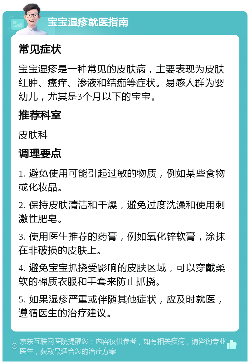 宝宝湿疹就医指南 常见症状 宝宝湿疹是一种常见的皮肤病，主要表现为皮肤红肿、瘙痒、渗液和结痂等症状。易感人群为婴幼儿，尤其是3个月以下的宝宝。 推荐科室 皮肤科 调理要点 1. 避免使用可能引起过敏的物质，例如某些食物或化妆品。 2. 保持皮肤清洁和干燥，避免过度洗澡和使用刺激性肥皂。 3. 使用医生推荐的药膏，例如氧化锌软膏，涂抹在非破损的皮肤上。 4. 避免宝宝抓挠受影响的皮肤区域，可以穿戴柔软的棉质衣服和手套来防止抓挠。 5. 如果湿疹严重或伴随其他症状，应及时就医，遵循医生的治疗建议。