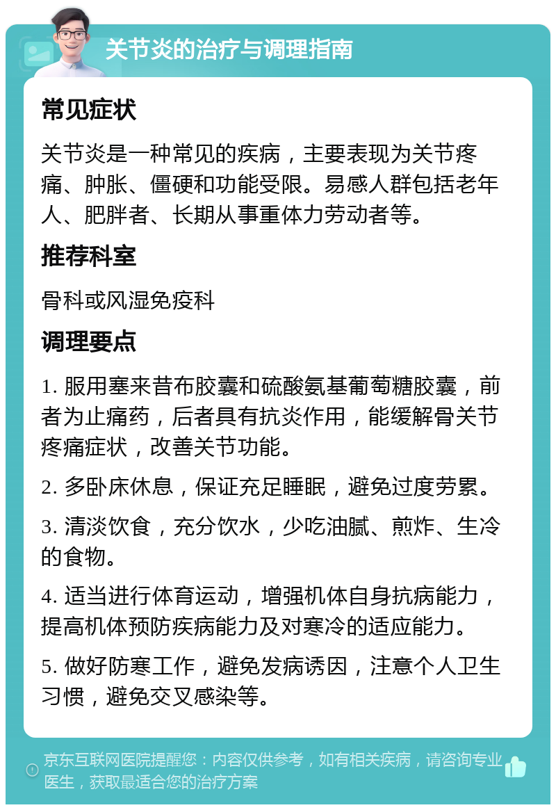 关节炎的治疗与调理指南 常见症状 关节炎是一种常见的疾病，主要表现为关节疼痛、肿胀、僵硬和功能受限。易感人群包括老年人、肥胖者、长期从事重体力劳动者等。 推荐科室 骨科或风湿免疫科 调理要点 1. 服用塞来昔布胶囊和硫酸氨基葡萄糖胶囊，前者为止痛药，后者具有抗炎作用，能缓解骨关节疼痛症状，改善关节功能。 2. 多卧床休息，保证充足睡眠，避免过度劳累。 3. 清淡饮食，充分饮水，少吃油腻、煎炸、生冷的食物。 4. 适当进行体育运动，增强机体自身抗病能力，提高机体预防疾病能力及对寒冷的适应能力。 5. 做好防寒工作，避免发病诱因，注意个人卫生习惯，避免交叉感染等。