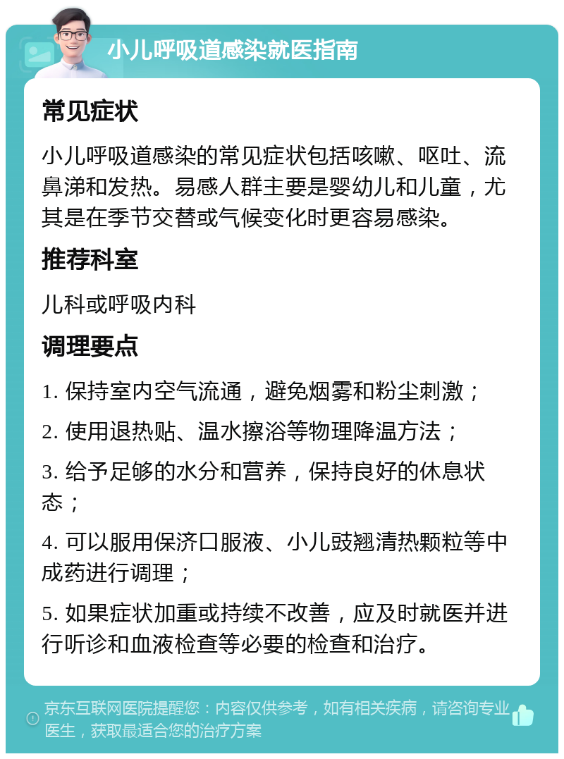 小儿呼吸道感染就医指南 常见症状 小儿呼吸道感染的常见症状包括咳嗽、呕吐、流鼻涕和发热。易感人群主要是婴幼儿和儿童，尤其是在季节交替或气候变化时更容易感染。 推荐科室 儿科或呼吸内科 调理要点 1. 保持室内空气流通，避免烟雾和粉尘刺激； 2. 使用退热贴、温水擦浴等物理降温方法； 3. 给予足够的水分和营养，保持良好的休息状态； 4. 可以服用保济口服液、小儿豉翘清热颗粒等中成药进行调理； 5. 如果症状加重或持续不改善，应及时就医并进行听诊和血液检查等必要的检查和治疗。