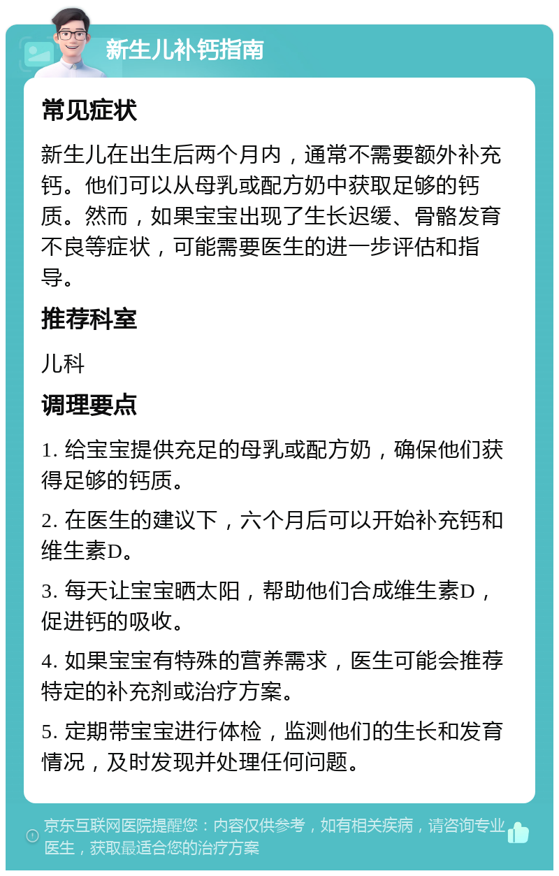 新生儿补钙指南 常见症状 新生儿在出生后两个月内，通常不需要额外补充钙。他们可以从母乳或配方奶中获取足够的钙质。然而，如果宝宝出现了生长迟缓、骨骼发育不良等症状，可能需要医生的进一步评估和指导。 推荐科室 儿科 调理要点 1. 给宝宝提供充足的母乳或配方奶，确保他们获得足够的钙质。 2. 在医生的建议下，六个月后可以开始补充钙和维生素D。 3. 每天让宝宝晒太阳，帮助他们合成维生素D，促进钙的吸收。 4. 如果宝宝有特殊的营养需求，医生可能会推荐特定的补充剂或治疗方案。 5. 定期带宝宝进行体检，监测他们的生长和发育情况，及时发现并处理任何问题。