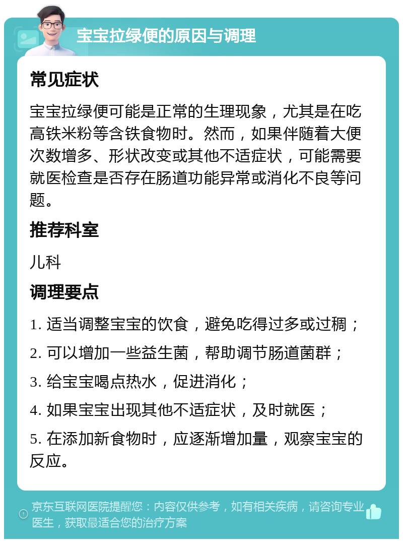 宝宝拉绿便的原因与调理 常见症状 宝宝拉绿便可能是正常的生理现象，尤其是在吃高铁米粉等含铁食物时。然而，如果伴随着大便次数增多、形状改变或其他不适症状，可能需要就医检查是否存在肠道功能异常或消化不良等问题。 推荐科室 儿科 调理要点 1. 适当调整宝宝的饮食，避免吃得过多或过稠； 2. 可以增加一些益生菌，帮助调节肠道菌群； 3. 给宝宝喝点热水，促进消化； 4. 如果宝宝出现其他不适症状，及时就医； 5. 在添加新食物时，应逐渐增加量，观察宝宝的反应。