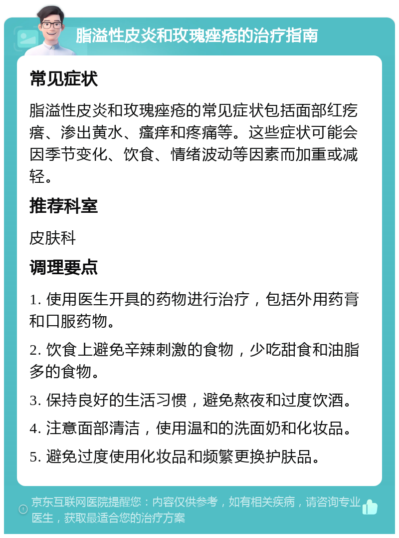 脂溢性皮炎和玫瑰痤疮的治疗指南 常见症状 脂溢性皮炎和玫瑰痤疮的常见症状包括面部红疙瘩、渗出黄水、瘙痒和疼痛等。这些症状可能会因季节变化、饮食、情绪波动等因素而加重或减轻。 推荐科室 皮肤科 调理要点 1. 使用医生开具的药物进行治疗，包括外用药膏和口服药物。 2. 饮食上避免辛辣刺激的食物，少吃甜食和油脂多的食物。 3. 保持良好的生活习惯，避免熬夜和过度饮酒。 4. 注意面部清洁，使用温和的洗面奶和化妆品。 5. 避免过度使用化妆品和频繁更换护肤品。