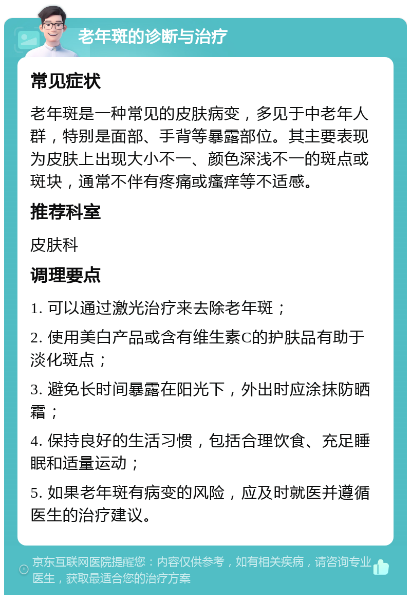 老年斑的诊断与治疗 常见症状 老年斑是一种常见的皮肤病变，多见于中老年人群，特别是面部、手背等暴露部位。其主要表现为皮肤上出现大小不一、颜色深浅不一的斑点或斑块，通常不伴有疼痛或瘙痒等不适感。 推荐科室 皮肤科 调理要点 1. 可以通过激光治疗来去除老年斑； 2. 使用美白产品或含有维生素C的护肤品有助于淡化斑点； 3. 避免长时间暴露在阳光下，外出时应涂抹防晒霜； 4. 保持良好的生活习惯，包括合理饮食、充足睡眠和适量运动； 5. 如果老年斑有病变的风险，应及时就医并遵循医生的治疗建议。