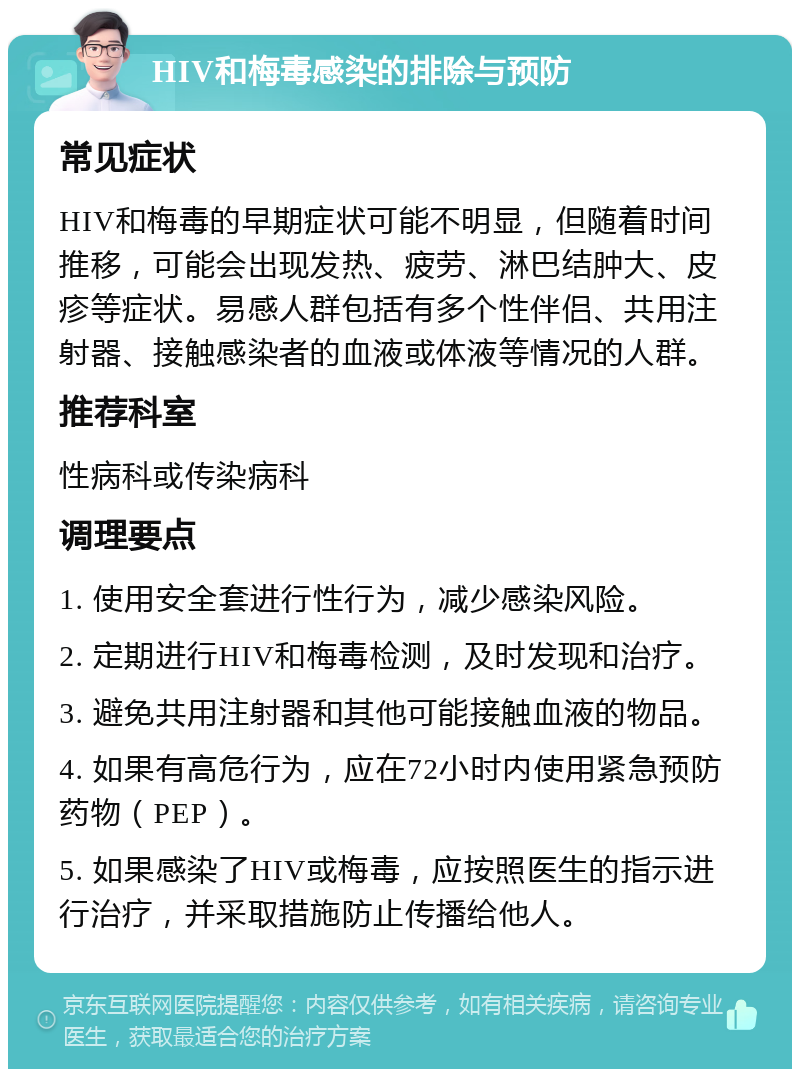 HIV和梅毒感染的排除与预防 常见症状 HIV和梅毒的早期症状可能不明显，但随着时间推移，可能会出现发热、疲劳、淋巴结肿大、皮疹等症状。易感人群包括有多个性伴侣、共用注射器、接触感染者的血液或体液等情况的人群。 推荐科室 性病科或传染病科 调理要点 1. 使用安全套进行性行为，减少感染风险。 2. 定期进行HIV和梅毒检测，及时发现和治疗。 3. 避免共用注射器和其他可能接触血液的物品。 4. 如果有高危行为，应在72小时内使用紧急预防药物（PEP）。 5. 如果感染了HIV或梅毒，应按照医生的指示进行治疗，并采取措施防止传播给他人。