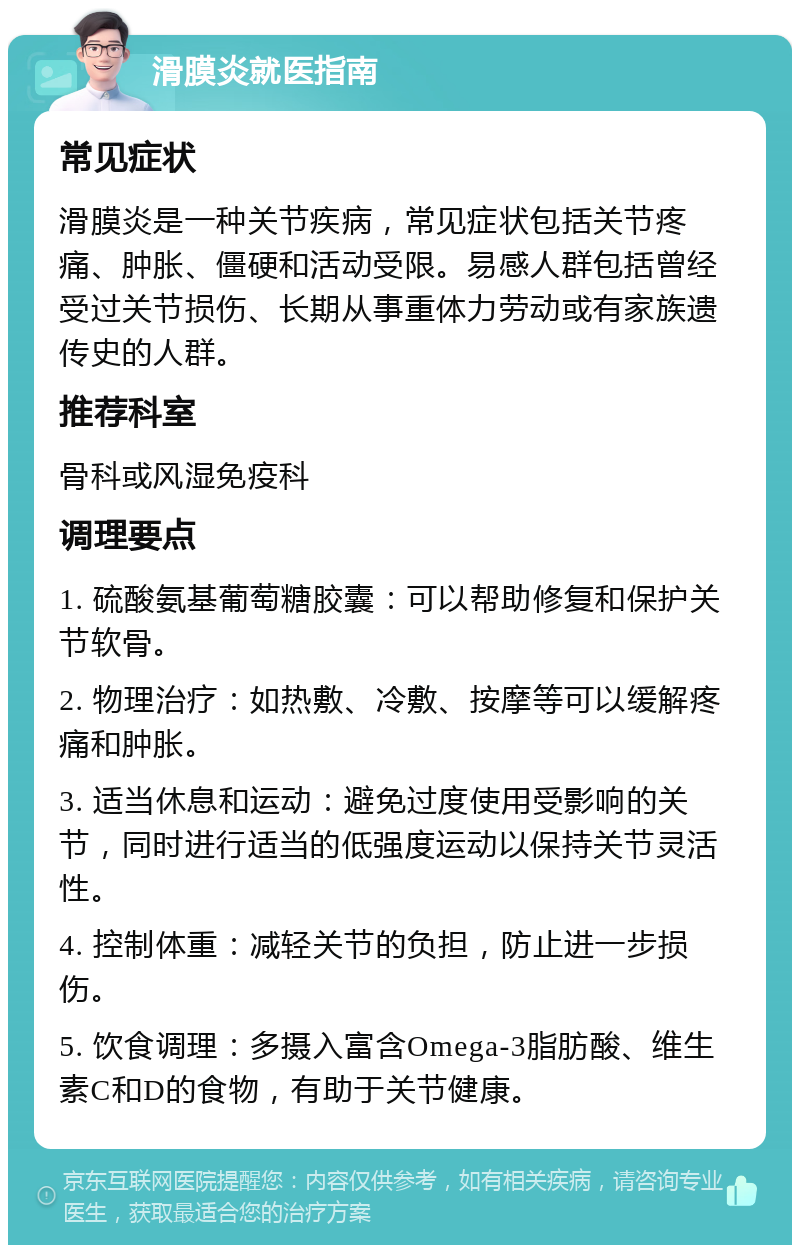 滑膜炎就医指南 常见症状 滑膜炎是一种关节疾病，常见症状包括关节疼痛、肿胀、僵硬和活动受限。易感人群包括曾经受过关节损伤、长期从事重体力劳动或有家族遗传史的人群。 推荐科室 骨科或风湿免疫科 调理要点 1. 硫酸氨基葡萄糖胶囊：可以帮助修复和保护关节软骨。 2. 物理治疗：如热敷、冷敷、按摩等可以缓解疼痛和肿胀。 3. 适当休息和运动：避免过度使用受影响的关节，同时进行适当的低强度运动以保持关节灵活性。 4. 控制体重：减轻关节的负担，防止进一步损伤。 5. 饮食调理：多摄入富含Omega-3脂肪酸、维生素C和D的食物，有助于关节健康。