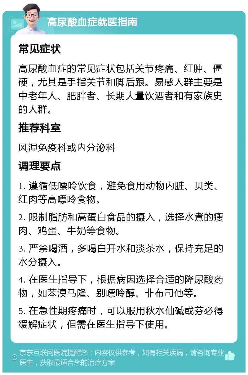 高尿酸血症就医指南 常见症状 高尿酸血症的常见症状包括关节疼痛、红肿、僵硬，尤其是手指关节和脚后跟。易感人群主要是中老年人、肥胖者、长期大量饮酒者和有家族史的人群。 推荐科室 风湿免疫科或内分泌科 调理要点 1. 遵循低嘌呤饮食，避免食用动物内脏、贝类、红肉等高嘌呤食物。 2. 限制脂肪和高蛋白食品的摄入，选择水煮的瘦肉、鸡蛋、牛奶等食物。 3. 严禁喝酒，多喝白开水和淡茶水，保持充足的水分摄入。 4. 在医生指导下，根据病因选择合适的降尿酸药物，如苯溴马隆、别嘌呤醇、非布司他等。 5. 在急性期疼痛时，可以服用秋水仙碱或芬必得缓解症状，但需在医生指导下使用。