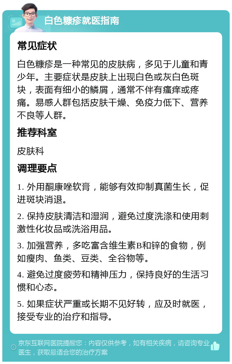 白色糠疹就医指南 常见症状 白色糠疹是一种常见的皮肤病，多见于儿童和青少年。主要症状是皮肤上出现白色或灰白色斑块，表面有细小的鳞屑，通常不伴有瘙痒或疼痛。易感人群包括皮肤干燥、免疫力低下、营养不良等人群。 推荐科室 皮肤科 调理要点 1. 外用酮康唑软膏，能够有效抑制真菌生长，促进斑块消退。 2. 保持皮肤清洁和湿润，避免过度洗涤和使用刺激性化妆品或洗浴用品。 3. 加强营养，多吃富含维生素B和锌的食物，例如瘦肉、鱼类、豆类、全谷物等。 4. 避免过度疲劳和精神压力，保持良好的生活习惯和心态。 5. 如果症状严重或长期不见好转，应及时就医，接受专业的治疗和指导。