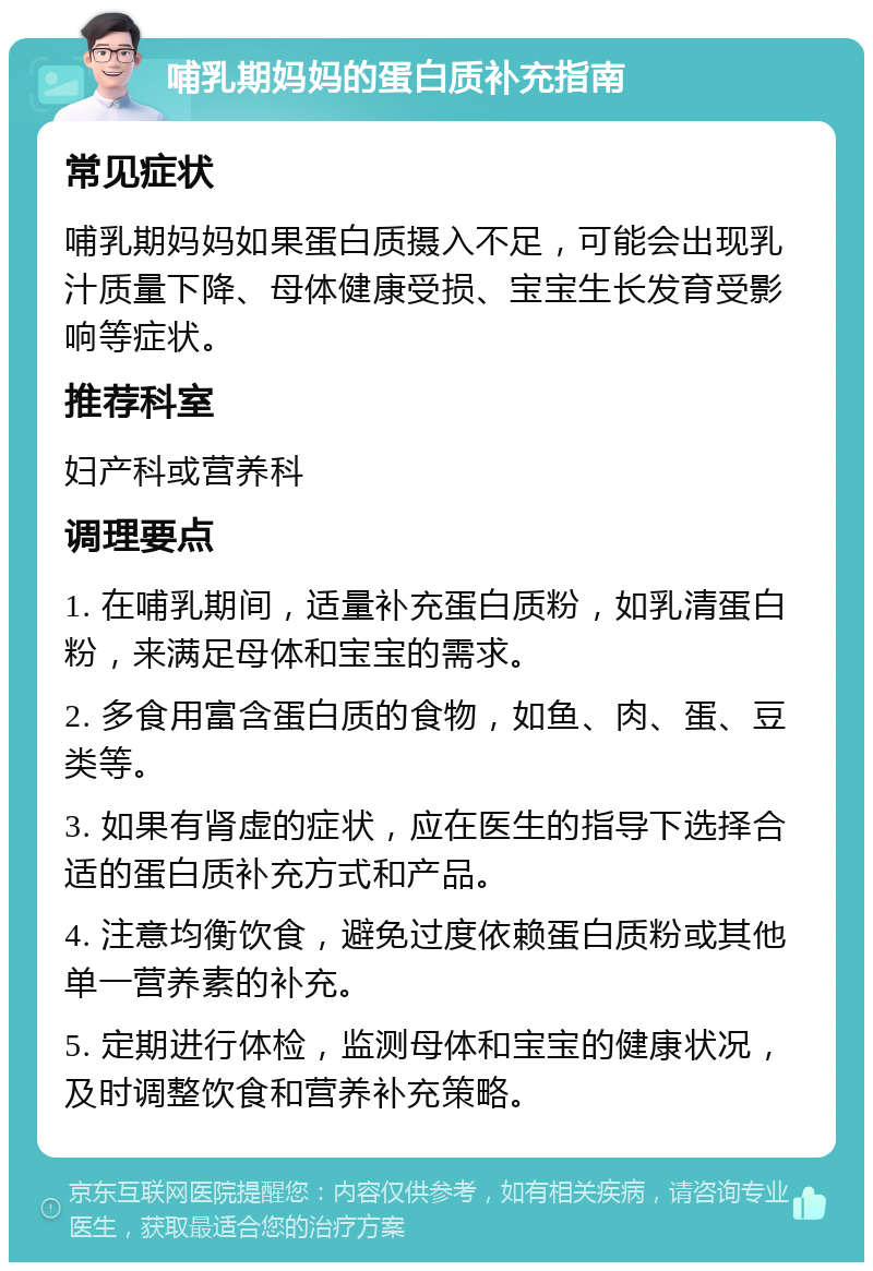 哺乳期妈妈的蛋白质补充指南 常见症状 哺乳期妈妈如果蛋白质摄入不足，可能会出现乳汁质量下降、母体健康受损、宝宝生长发育受影响等症状。 推荐科室 妇产科或营养科 调理要点 1. 在哺乳期间，适量补充蛋白质粉，如乳清蛋白粉，来满足母体和宝宝的需求。 2. 多食用富含蛋白质的食物，如鱼、肉、蛋、豆类等。 3. 如果有肾虚的症状，应在医生的指导下选择合适的蛋白质补充方式和产品。 4. 注意均衡饮食，避免过度依赖蛋白质粉或其他单一营养素的补充。 5. 定期进行体检，监测母体和宝宝的健康状况，及时调整饮食和营养补充策略。