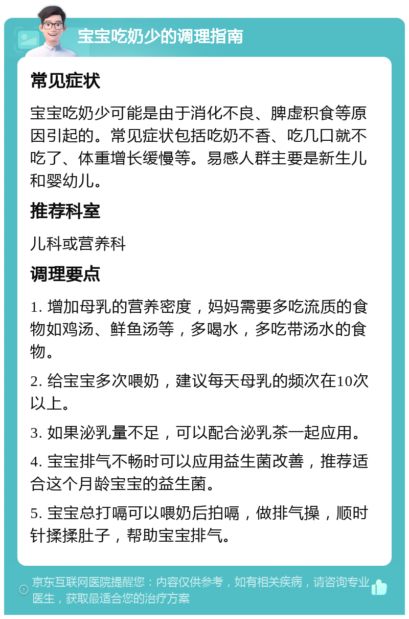 宝宝吃奶少的调理指南 常见症状 宝宝吃奶少可能是由于消化不良、脾虚积食等原因引起的。常见症状包括吃奶不香、吃几口就不吃了、体重增长缓慢等。易感人群主要是新生儿和婴幼儿。 推荐科室 儿科或营养科 调理要点 1. 增加母乳的营养密度，妈妈需要多吃流质的食物如鸡汤、鲜鱼汤等，多喝水，多吃带汤水的食物。 2. 给宝宝多次喂奶，建议每天母乳的频次在10次以上。 3. 如果泌乳量不足，可以配合泌乳茶一起应用。 4. 宝宝排气不畅时可以应用益生菌改善，推荐适合这个月龄宝宝的益生菌。 5. 宝宝总打嗝可以喂奶后拍嗝，做排气操，顺时针揉揉肚子，帮助宝宝排气。