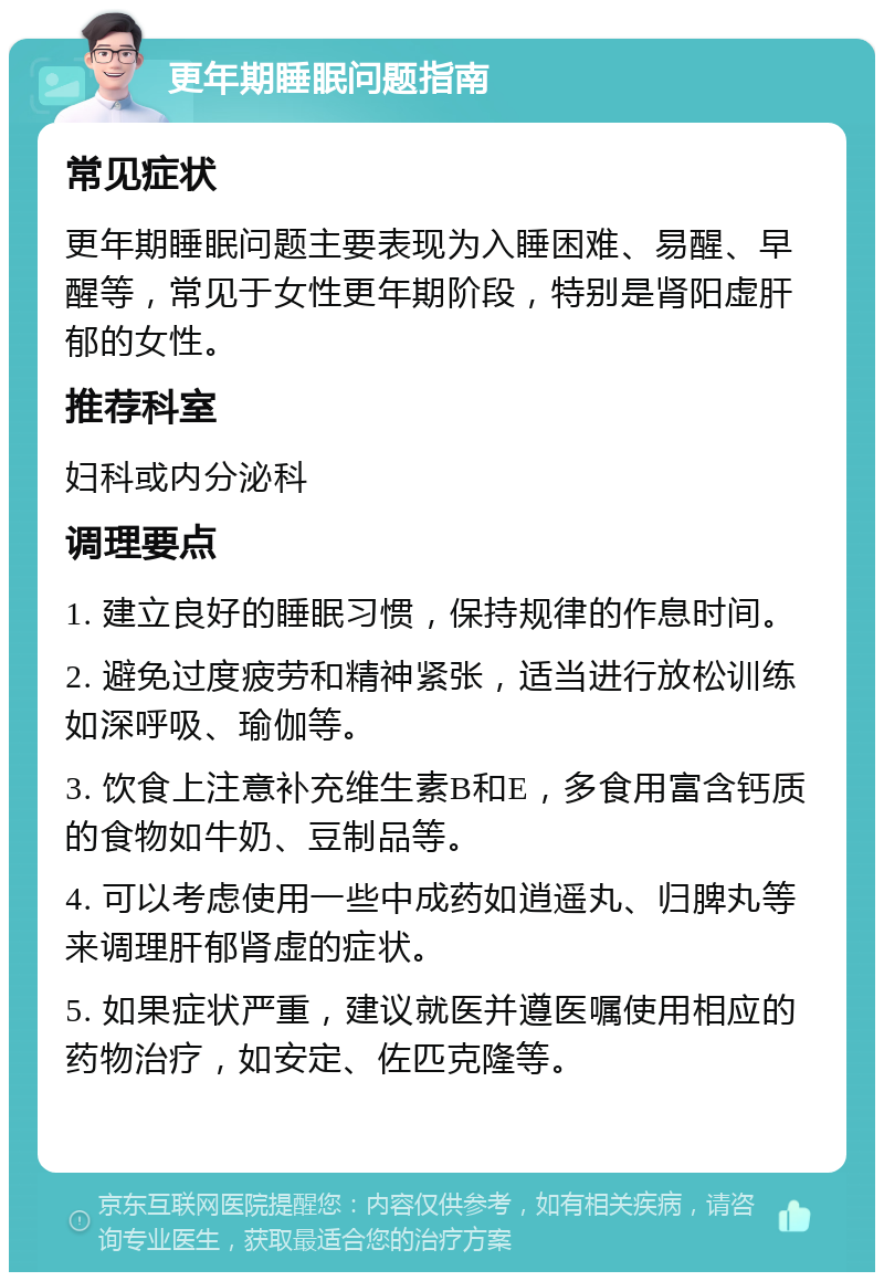 更年期睡眠问题指南 常见症状 更年期睡眠问题主要表现为入睡困难、易醒、早醒等，常见于女性更年期阶段，特别是肾阳虚肝郁的女性。 推荐科室 妇科或内分泌科 调理要点 1. 建立良好的睡眠习惯，保持规律的作息时间。 2. 避免过度疲劳和精神紧张，适当进行放松训练如深呼吸、瑜伽等。 3. 饮食上注意补充维生素B和E，多食用富含钙质的食物如牛奶、豆制品等。 4. 可以考虑使用一些中成药如逍遥丸、归脾丸等来调理肝郁肾虚的症状。 5. 如果症状严重，建议就医并遵医嘱使用相应的药物治疗，如安定、佐匹克隆等。