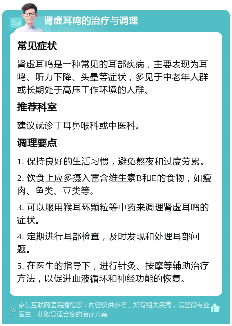 肾虚耳鸣的治疗与调理 常见症状 肾虚耳鸣是一种常见的耳部疾病，主要表现为耳鸣、听力下降、头晕等症状，多见于中老年人群或长期处于高压工作环境的人群。 推荐科室 建议就诊于耳鼻喉科或中医科。 调理要点 1. 保持良好的生活习惯，避免熬夜和过度劳累。 2. 饮食上应多摄入富含维生素B和E的食物，如瘦肉、鱼类、豆类等。 3. 可以服用猴耳环颗粒等中药来调理肾虚耳鸣的症状。 4. 定期进行耳部检查，及时发现和处理耳部问题。 5. 在医生的指导下，进行针灸、按摩等辅助治疗方法，以促进血液循环和神经功能的恢复。