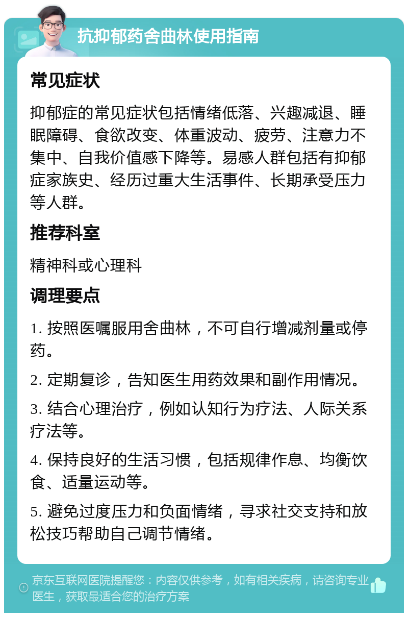 抗抑郁药舍曲林使用指南 常见症状 抑郁症的常见症状包括情绪低落、兴趣减退、睡眠障碍、食欲改变、体重波动、疲劳、注意力不集中、自我价值感下降等。易感人群包括有抑郁症家族史、经历过重大生活事件、长期承受压力等人群。 推荐科室 精神科或心理科 调理要点 1. 按照医嘱服用舍曲林，不可自行增减剂量或停药。 2. 定期复诊，告知医生用药效果和副作用情况。 3. 结合心理治疗，例如认知行为疗法、人际关系疗法等。 4. 保持良好的生活习惯，包括规律作息、均衡饮食、适量运动等。 5. 避免过度压力和负面情绪，寻求社交支持和放松技巧帮助自己调节情绪。