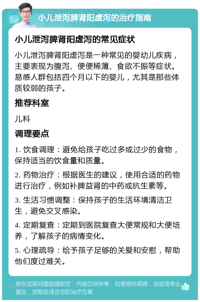 小儿泄泻脾肾阳虚泻的治疗指南 小儿泄泻脾肾阳虚泻的常见症状 小儿泄泻脾肾阳虚泻是一种常见的婴幼儿疾病，主要表现为腹泻、便便稀薄、食欲不振等症状。易感人群包括四个月以下的婴儿，尤其是那些体质较弱的孩子。 推荐科室 儿科 调理要点 1. 饮食调理：避免给孩子吃过多或过少的食物，保持适当的饮食量和质量。 2. 药物治疗：根据医生的建议，使用合适的药物进行治疗，例如补脾益肾的中药或抗生素等。 3. 生活习惯调整：保持孩子的生活环境清洁卫生，避免交叉感染。 4. 定期复查：定期到医院复查大便常规和大便培养，了解孩子的病情变化。 5. 心理疏导：给予孩子足够的关爱和安慰，帮助他们度过难关。