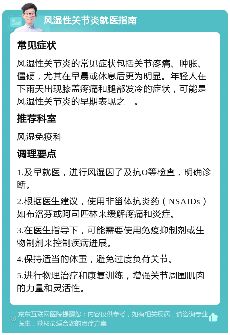 风湿性关节炎就医指南 常见症状 风湿性关节炎的常见症状包括关节疼痛、肿胀、僵硬，尤其在早晨或休息后更为明显。年轻人在下雨天出现膝盖疼痛和腿部发冷的症状，可能是风湿性关节炎的早期表现之一。 推荐科室 风湿免疫科 调理要点 1.及早就医，进行风湿因子及抗O等检查，明确诊断。 2.根据医生建议，使用非甾体抗炎药（NSAIDs）如布洛芬或阿司匹林来缓解疼痛和炎症。 3.在医生指导下，可能需要使用免疫抑制剂或生物制剂来控制疾病进展。 4.保持适当的体重，避免过度负荷关节。 5.进行物理治疗和康复训练，增强关节周围肌肉的力量和灵活性。