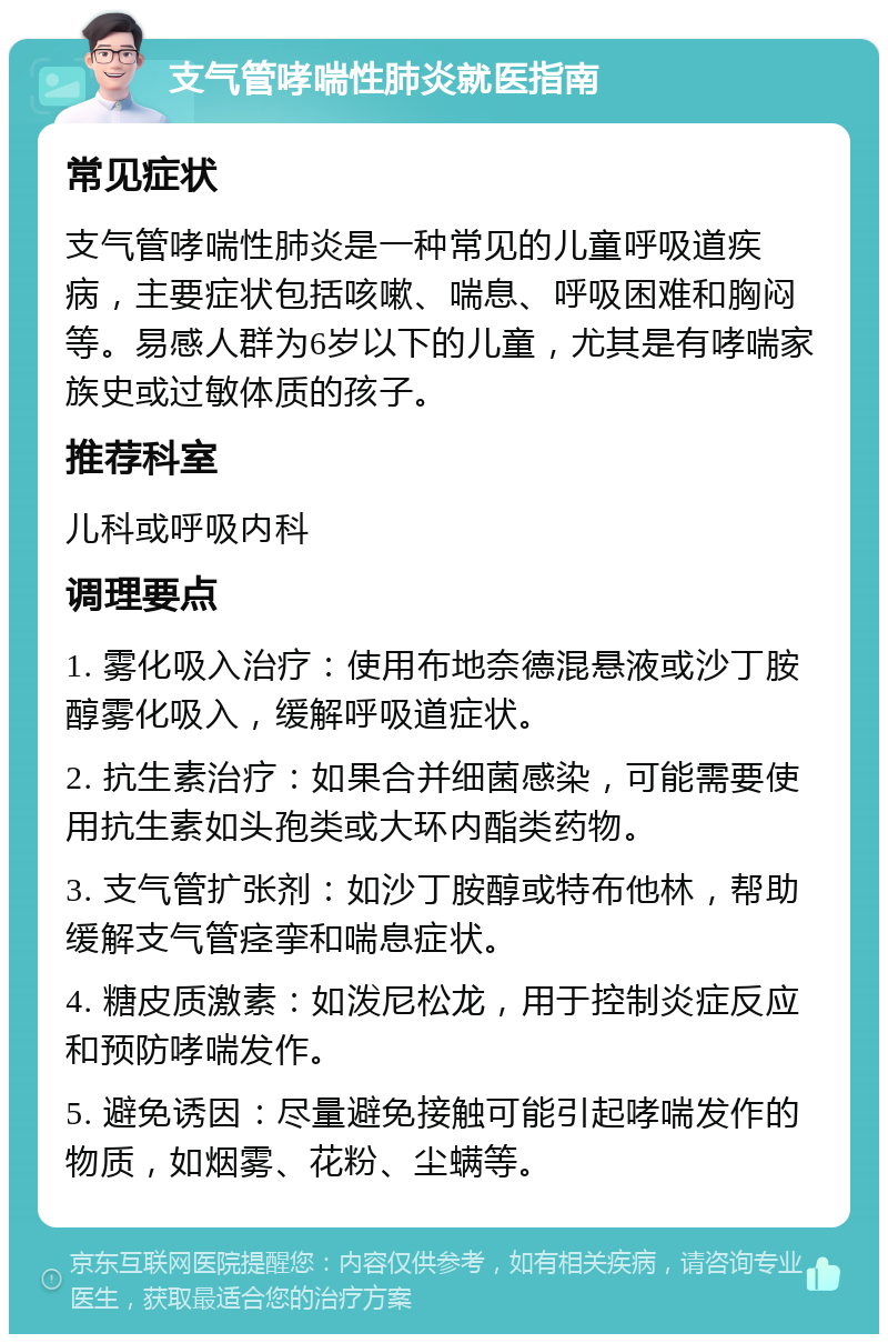 支气管哮喘性肺炎就医指南 常见症状 支气管哮喘性肺炎是一种常见的儿童呼吸道疾病，主要症状包括咳嗽、喘息、呼吸困难和胸闷等。易感人群为6岁以下的儿童，尤其是有哮喘家族史或过敏体质的孩子。 推荐科室 儿科或呼吸内科 调理要点 1. 雾化吸入治疗：使用布地奈德混悬液或沙丁胺醇雾化吸入，缓解呼吸道症状。 2. 抗生素治疗：如果合并细菌感染，可能需要使用抗生素如头孢类或大环内酯类药物。 3. 支气管扩张剂：如沙丁胺醇或特布他林，帮助缓解支气管痉挛和喘息症状。 4. 糖皮质激素：如泼尼松龙，用于控制炎症反应和预防哮喘发作。 5. 避免诱因：尽量避免接触可能引起哮喘发作的物质，如烟雾、花粉、尘螨等。