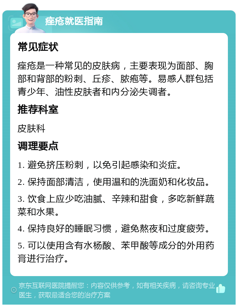 痤疮就医指南 常见症状 痤疮是一种常见的皮肤病，主要表现为面部、胸部和背部的粉刺、丘疹、脓疱等。易感人群包括青少年、油性皮肤者和内分泌失调者。 推荐科室 皮肤科 调理要点 1. 避免挤压粉刺，以免引起感染和炎症。 2. 保持面部清洁，使用温和的洗面奶和化妆品。 3. 饮食上应少吃油腻、辛辣和甜食，多吃新鲜蔬菜和水果。 4. 保持良好的睡眠习惯，避免熬夜和过度疲劳。 5. 可以使用含有水杨酸、苯甲酸等成分的外用药膏进行治疗。