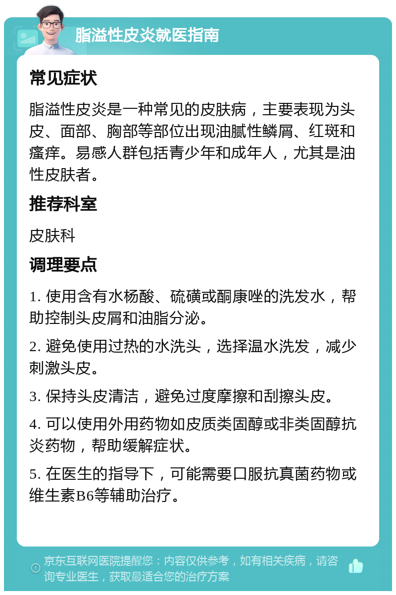 脂溢性皮炎就医指南 常见症状 脂溢性皮炎是一种常见的皮肤病，主要表现为头皮、面部、胸部等部位出现油腻性鳞屑、红斑和瘙痒。易感人群包括青少年和成年人，尤其是油性皮肤者。 推荐科室 皮肤科 调理要点 1. 使用含有水杨酸、硫磺或酮康唑的洗发水，帮助控制头皮屑和油脂分泌。 2. 避免使用过热的水洗头，选择温水洗发，减少刺激头皮。 3. 保持头皮清洁，避免过度摩擦和刮擦头皮。 4. 可以使用外用药物如皮质类固醇或非类固醇抗炎药物，帮助缓解症状。 5. 在医生的指导下，可能需要口服抗真菌药物或维生素B6等辅助治疗。