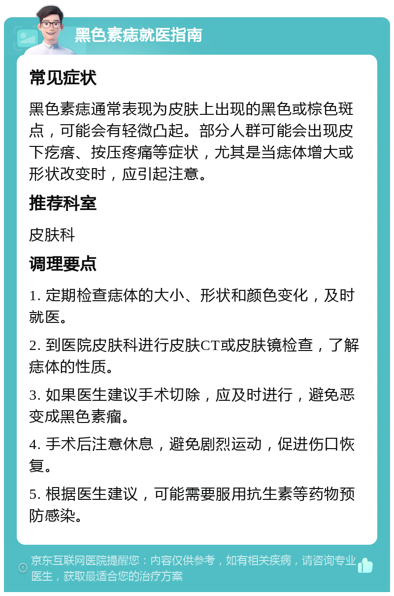 黑色素痣就医指南 常见症状 黑色素痣通常表现为皮肤上出现的黑色或棕色斑点，可能会有轻微凸起。部分人群可能会出现皮下疙瘩、按压疼痛等症状，尤其是当痣体增大或形状改变时，应引起注意。 推荐科室 皮肤科 调理要点 1. 定期检查痣体的大小、形状和颜色变化，及时就医。 2. 到医院皮肤科进行皮肤CT或皮肤镜检查，了解痣体的性质。 3. 如果医生建议手术切除，应及时进行，避免恶变成黑色素瘤。 4. 手术后注意休息，避免剧烈运动，促进伤口恢复。 5. 根据医生建议，可能需要服用抗生素等药物预防感染。