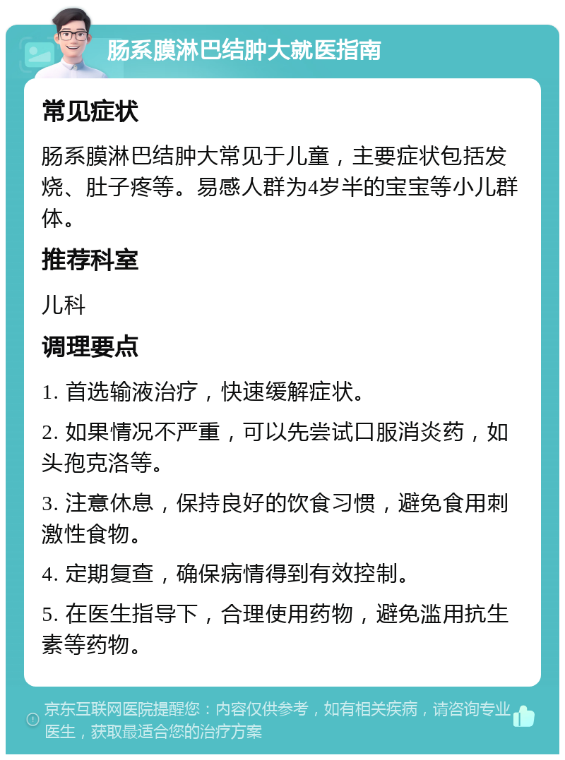 肠系膜淋巴结肿大就医指南 常见症状 肠系膜淋巴结肿大常见于儿童，主要症状包括发烧、肚子疼等。易感人群为4岁半的宝宝等小儿群体。 推荐科室 儿科 调理要点 1. 首选输液治疗，快速缓解症状。 2. 如果情况不严重，可以先尝试口服消炎药，如头孢克洛等。 3. 注意休息，保持良好的饮食习惯，避免食用刺激性食物。 4. 定期复查，确保病情得到有效控制。 5. 在医生指导下，合理使用药物，避免滥用抗生素等药物。