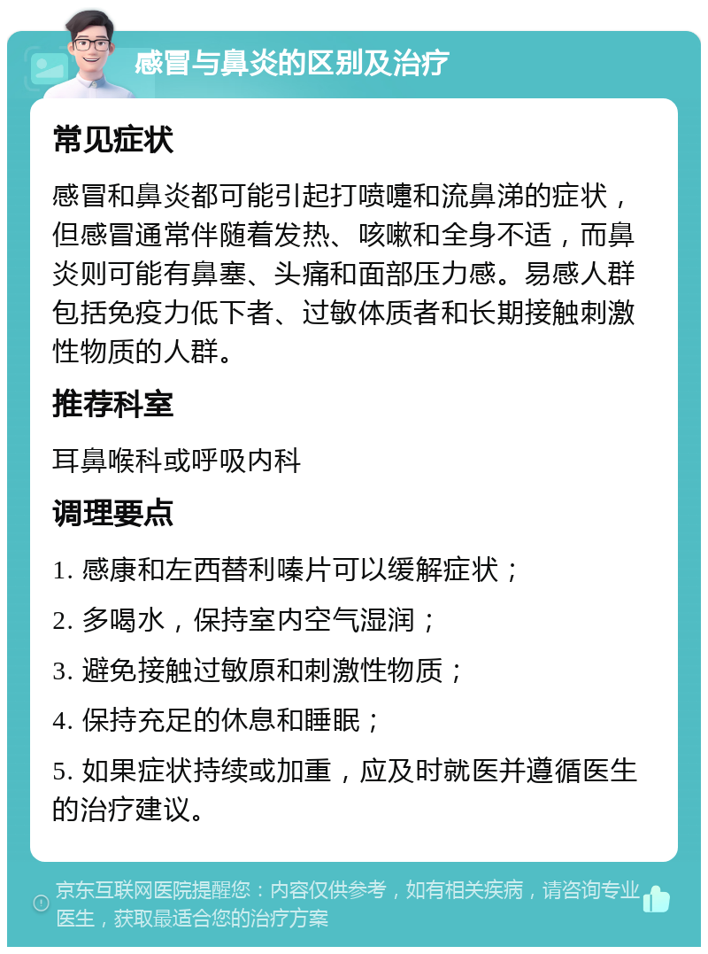 感冒与鼻炎的区别及治疗 常见症状 感冒和鼻炎都可能引起打喷嚏和流鼻涕的症状，但感冒通常伴随着发热、咳嗽和全身不适，而鼻炎则可能有鼻塞、头痛和面部压力感。易感人群包括免疫力低下者、过敏体质者和长期接触刺激性物质的人群。 推荐科室 耳鼻喉科或呼吸内科 调理要点 1. 感康和左西替利嗪片可以缓解症状； 2. 多喝水，保持室内空气湿润； 3. 避免接触过敏原和刺激性物质； 4. 保持充足的休息和睡眠； 5. 如果症状持续或加重，应及时就医并遵循医生的治疗建议。