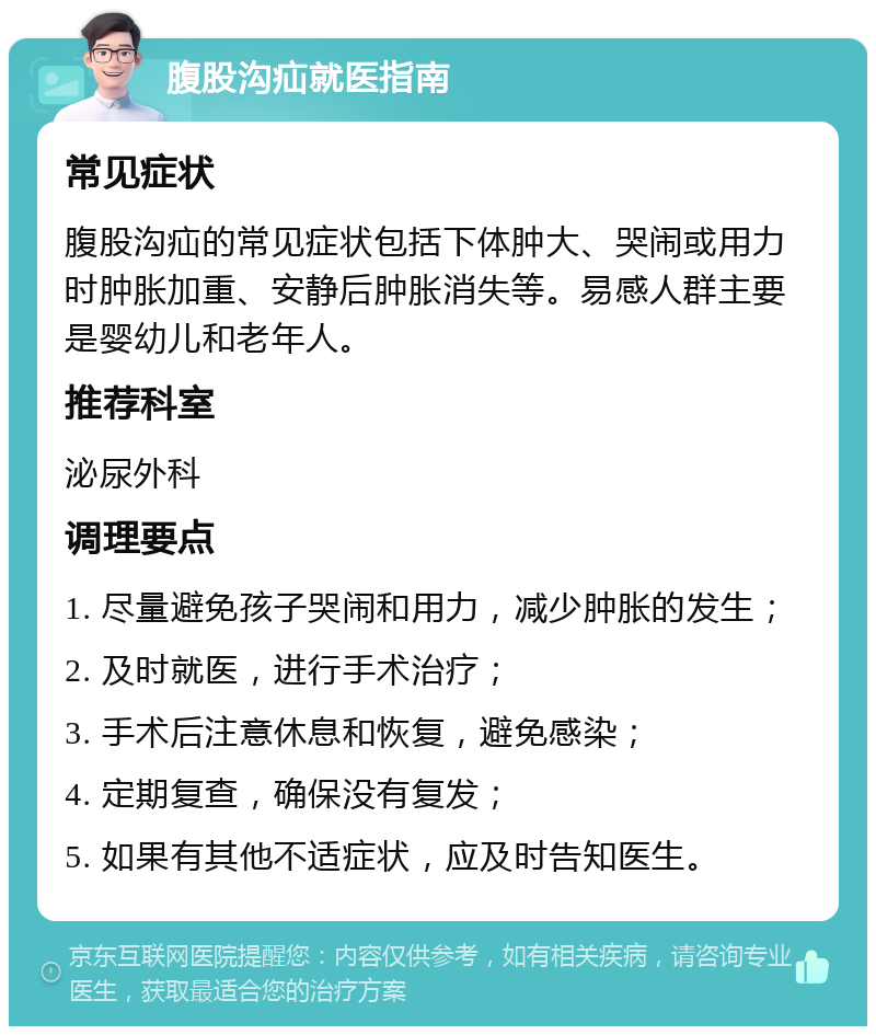 腹股沟疝就医指南 常见症状 腹股沟疝的常见症状包括下体肿大、哭闹或用力时肿胀加重、安静后肿胀消失等。易感人群主要是婴幼儿和老年人。 推荐科室 泌尿外科 调理要点 1. 尽量避免孩子哭闹和用力，减少肿胀的发生； 2. 及时就医，进行手术治疗； 3. 手术后注意休息和恢复，避免感染； 4. 定期复查，确保没有复发； 5. 如果有其他不适症状，应及时告知医生。