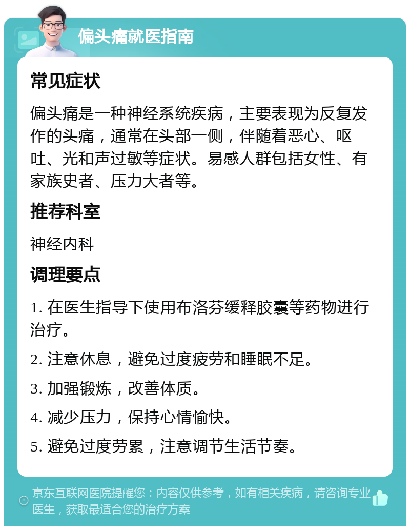 偏头痛就医指南 常见症状 偏头痛是一种神经系统疾病，主要表现为反复发作的头痛，通常在头部一侧，伴随着恶心、呕吐、光和声过敏等症状。易感人群包括女性、有家族史者、压力大者等。 推荐科室 神经内科 调理要点 1. 在医生指导下使用布洛芬缓释胶囊等药物进行治疗。 2. 注意休息，避免过度疲劳和睡眠不足。 3. 加强锻炼，改善体质。 4. 减少压力，保持心情愉快。 5. 避免过度劳累，注意调节生活节奏。