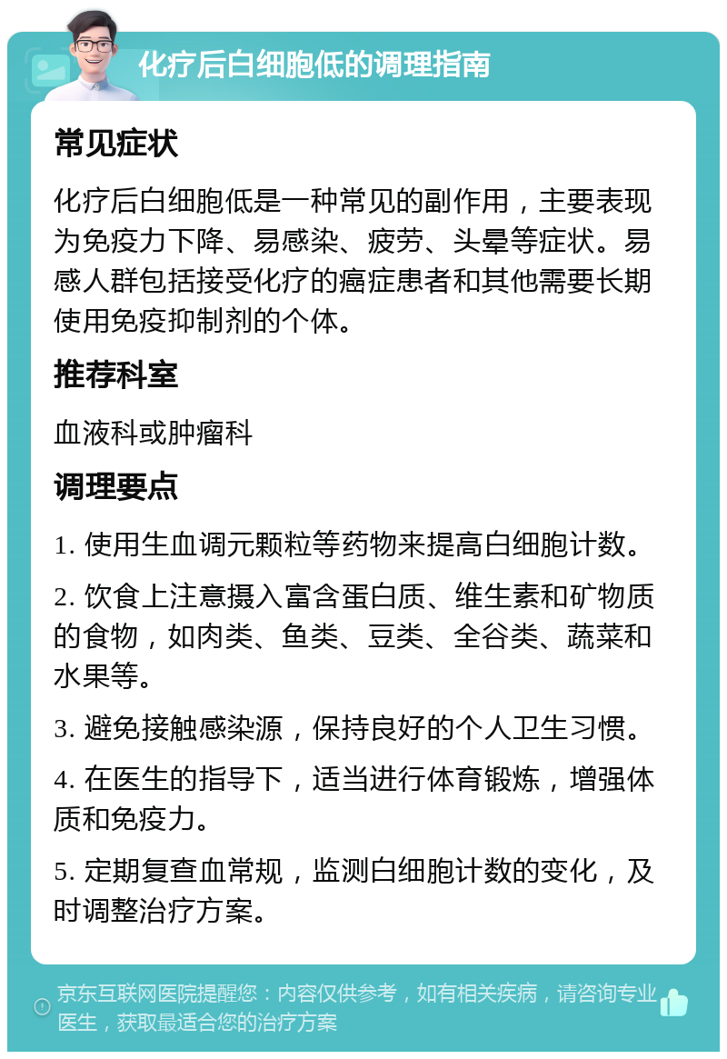 化疗后白细胞低的调理指南 常见症状 化疗后白细胞低是一种常见的副作用，主要表现为免疫力下降、易感染、疲劳、头晕等症状。易感人群包括接受化疗的癌症患者和其他需要长期使用免疫抑制剂的个体。 推荐科室 血液科或肿瘤科 调理要点 1. 使用生血调元颗粒等药物来提高白细胞计数。 2. 饮食上注意摄入富含蛋白质、维生素和矿物质的食物，如肉类、鱼类、豆类、全谷类、蔬菜和水果等。 3. 避免接触感染源，保持良好的个人卫生习惯。 4. 在医生的指导下，适当进行体育锻炼，增强体质和免疫力。 5. 定期复查血常规，监测白细胞计数的变化，及时调整治疗方案。