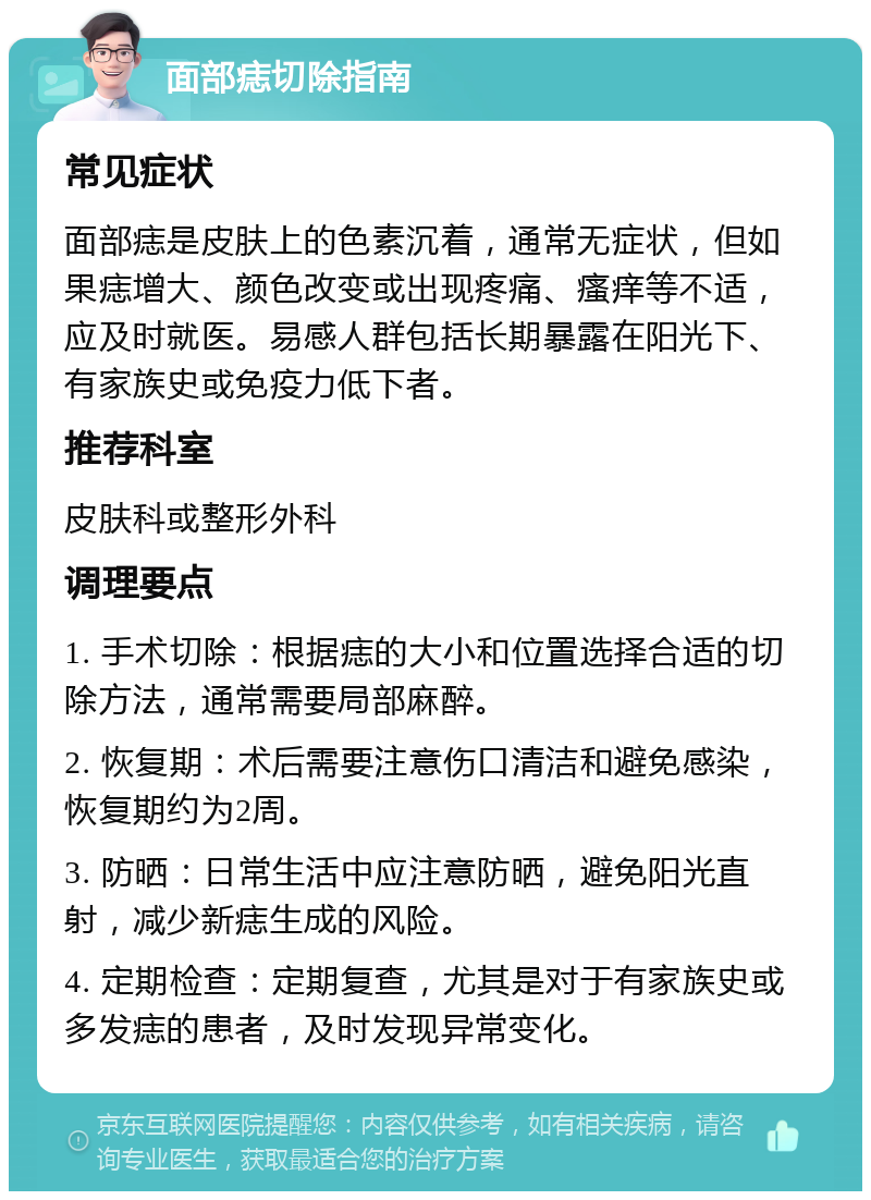 面部痣切除指南 常见症状 面部痣是皮肤上的色素沉着，通常无症状，但如果痣增大、颜色改变或出现疼痛、瘙痒等不适，应及时就医。易感人群包括长期暴露在阳光下、有家族史或免疫力低下者。 推荐科室 皮肤科或整形外科 调理要点 1. 手术切除：根据痣的大小和位置选择合适的切除方法，通常需要局部麻醉。 2. 恢复期：术后需要注意伤口清洁和避免感染，恢复期约为2周。 3. 防晒：日常生活中应注意防晒，避免阳光直射，减少新痣生成的风险。 4. 定期检查：定期复查，尤其是对于有家族史或多发痣的患者，及时发现异常变化。