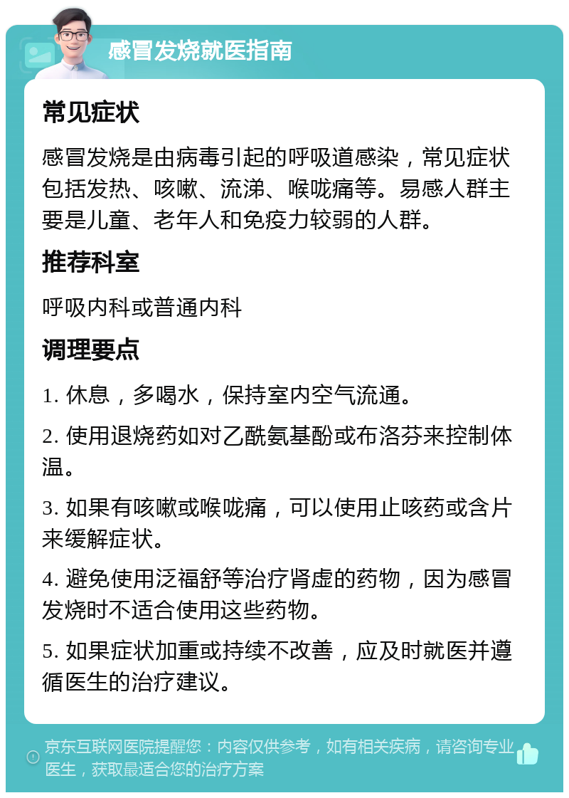 感冒发烧就医指南 常见症状 感冒发烧是由病毒引起的呼吸道感染，常见症状包括发热、咳嗽、流涕、喉咙痛等。易感人群主要是儿童、老年人和免疫力较弱的人群。 推荐科室 呼吸内科或普通内科 调理要点 1. 休息，多喝水，保持室内空气流通。 2. 使用退烧药如对乙酰氨基酚或布洛芬来控制体温。 3. 如果有咳嗽或喉咙痛，可以使用止咳药或含片来缓解症状。 4. 避免使用泛福舒等治疗肾虚的药物，因为感冒发烧时不适合使用这些药物。 5. 如果症状加重或持续不改善，应及时就医并遵循医生的治疗建议。