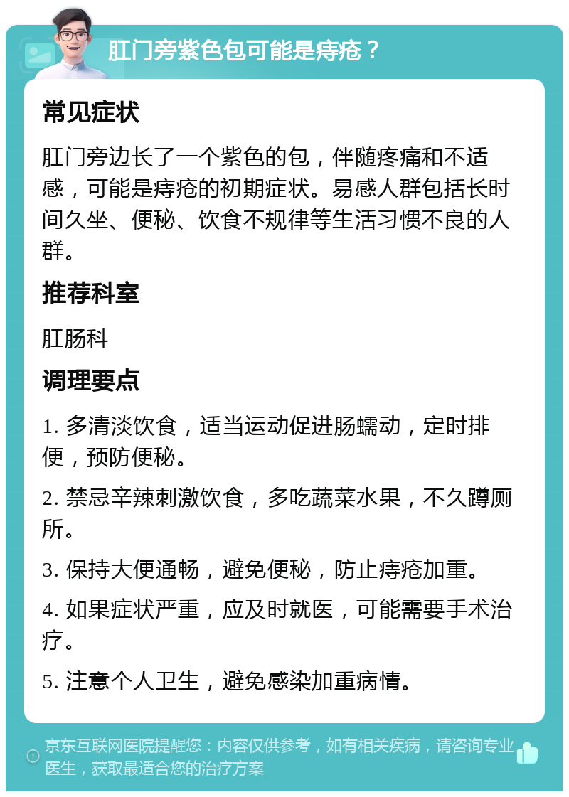 肛门旁紫色包可能是痔疮？ 常见症状 肛门旁边长了一个紫色的包，伴随疼痛和不适感，可能是痔疮的初期症状。易感人群包括长时间久坐、便秘、饮食不规律等生活习惯不良的人群。 推荐科室 肛肠科 调理要点 1. 多清淡饮食，适当运动促进肠蠕动，定时排便，预防便秘。 2. 禁忌辛辣刺激饮食，多吃蔬菜水果，不久蹲厕所。 3. 保持大便通畅，避免便秘，防止痔疮加重。 4. 如果症状严重，应及时就医，可能需要手术治疗。 5. 注意个人卫生，避免感染加重病情。