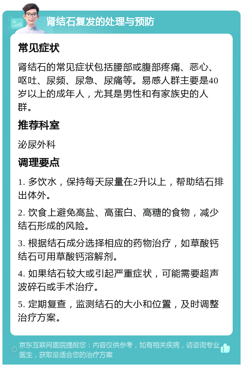 肾结石复发的处理与预防 常见症状 肾结石的常见症状包括腰部或腹部疼痛、恶心、呕吐、尿频、尿急、尿痛等。易感人群主要是40岁以上的成年人，尤其是男性和有家族史的人群。 推荐科室 泌尿外科 调理要点 1. 多饮水，保持每天尿量在2升以上，帮助结石排出体外。 2. 饮食上避免高盐、高蛋白、高糖的食物，减少结石形成的风险。 3. 根据结石成分选择相应的药物治疗，如草酸钙结石可用草酸钙溶解剂。 4. 如果结石较大或引起严重症状，可能需要超声波碎石或手术治疗。 5. 定期复查，监测结石的大小和位置，及时调整治疗方案。