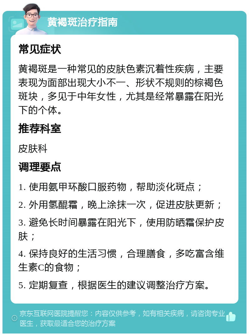 黄褐斑治疗指南 常见症状 黄褐斑是一种常见的皮肤色素沉着性疾病，主要表现为面部出现大小不一、形状不规则的棕褐色斑块，多见于中年女性，尤其是经常暴露在阳光下的个体。 推荐科室 皮肤科 调理要点 1. 使用氨甲环酸口服药物，帮助淡化斑点； 2. 外用氢醌霜，晚上涂抹一次，促进皮肤更新； 3. 避免长时间暴露在阳光下，使用防晒霜保护皮肤； 4. 保持良好的生活习惯，合理膳食，多吃富含维生素C的食物； 5. 定期复查，根据医生的建议调整治疗方案。