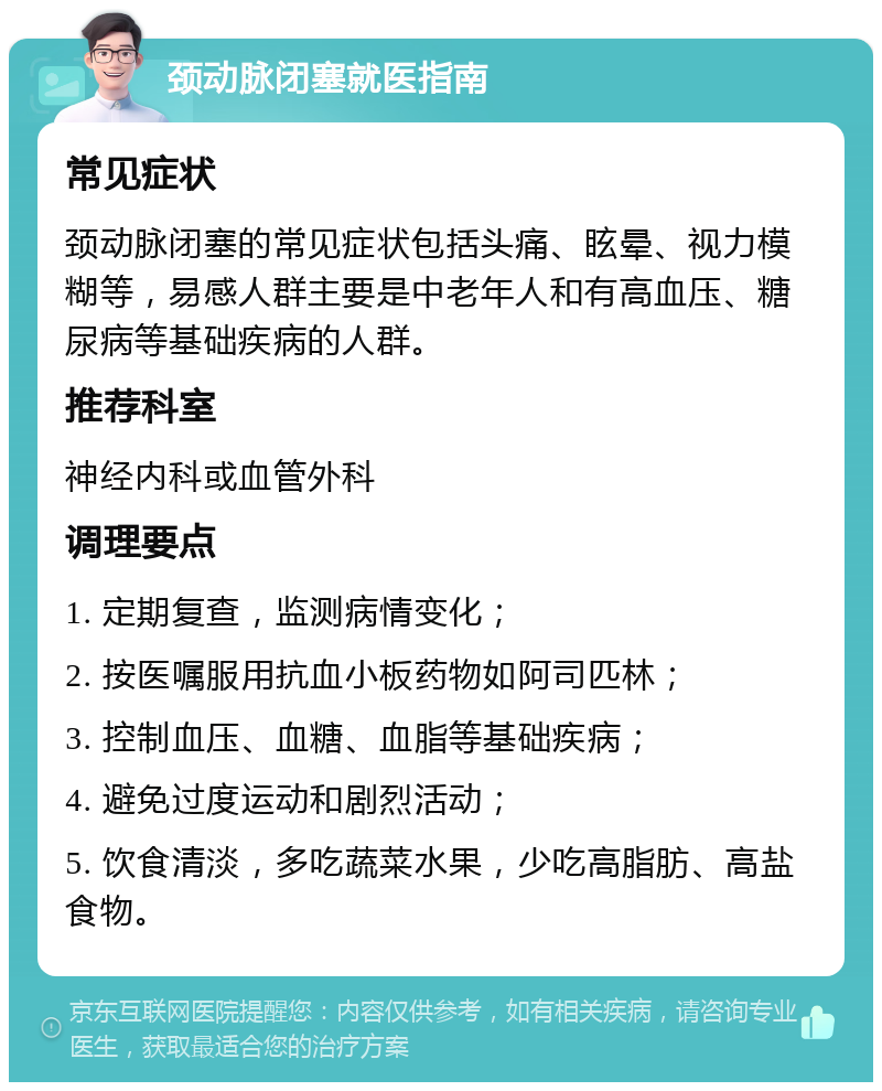 颈动脉闭塞就医指南 常见症状 颈动脉闭塞的常见症状包括头痛、眩晕、视力模糊等，易感人群主要是中老年人和有高血压、糖尿病等基础疾病的人群。 推荐科室 神经内科或血管外科 调理要点 1. 定期复查，监测病情变化； 2. 按医嘱服用抗血小板药物如阿司匹林； 3. 控制血压、血糖、血脂等基础疾病； 4. 避免过度运动和剧烈活动； 5. 饮食清淡，多吃蔬菜水果，少吃高脂肪、高盐食物。