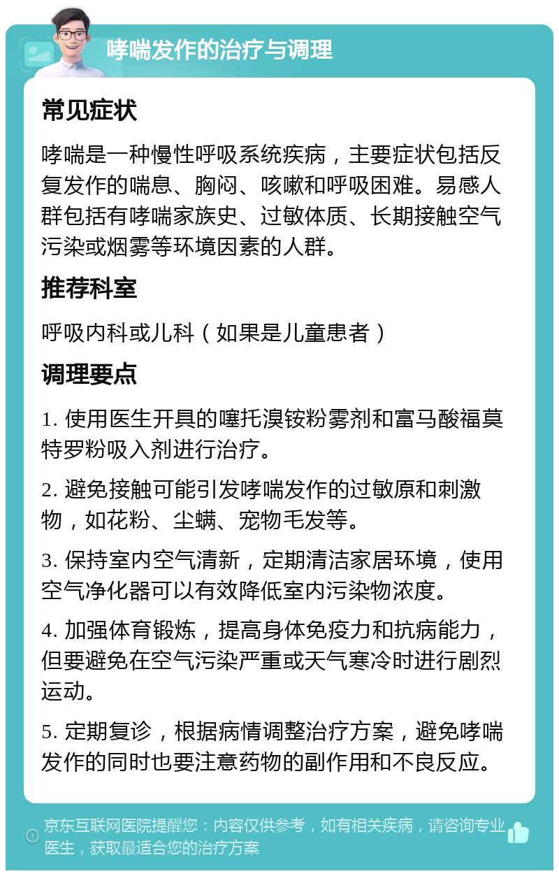 哮喘发作的治疗与调理 常见症状 哮喘是一种慢性呼吸系统疾病，主要症状包括反复发作的喘息、胸闷、咳嗽和呼吸困难。易感人群包括有哮喘家族史、过敏体质、长期接触空气污染或烟雾等环境因素的人群。 推荐科室 呼吸内科或儿科（如果是儿童患者） 调理要点 1. 使用医生开具的噻托溴铵粉雾剂和富马酸福莫特罗粉吸入剂进行治疗。 2. 避免接触可能引发哮喘发作的过敏原和刺激物，如花粉、尘螨、宠物毛发等。 3. 保持室内空气清新，定期清洁家居环境，使用空气净化器可以有效降低室内污染物浓度。 4. 加强体育锻炼，提高身体免疫力和抗病能力，但要避免在空气污染严重或天气寒冷时进行剧烈运动。 5. 定期复诊，根据病情调整治疗方案，避免哮喘发作的同时也要注意药物的副作用和不良反应。