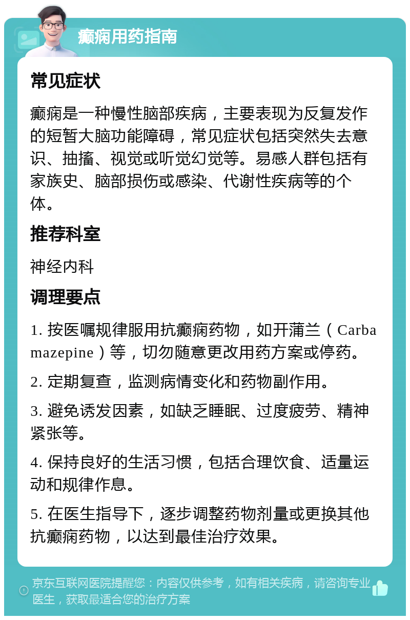 癫痫用药指南 常见症状 癫痫是一种慢性脑部疾病，主要表现为反复发作的短暂大脑功能障碍，常见症状包括突然失去意识、抽搐、视觉或听觉幻觉等。易感人群包括有家族史、脑部损伤或感染、代谢性疾病等的个体。 推荐科室 神经内科 调理要点 1. 按医嘱规律服用抗癫痫药物，如开蒲兰（Carbamazepine）等，切勿随意更改用药方案或停药。 2. 定期复查，监测病情变化和药物副作用。 3. 避免诱发因素，如缺乏睡眠、过度疲劳、精神紧张等。 4. 保持良好的生活习惯，包括合理饮食、适量运动和规律作息。 5. 在医生指导下，逐步调整药物剂量或更换其他抗癫痫药物，以达到最佳治疗效果。